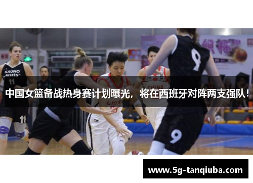 中国女篮备战热身赛计划曝光，将在西班牙对阵两支强队！